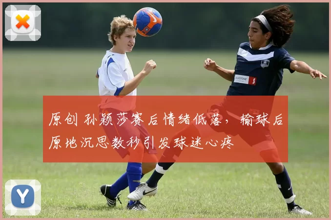 原创 孙颖莎赛后情绪低落，输球后原地沉思数秒引发球迷心疼