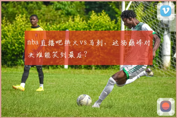 nba直播吧热火vs马刺，这场巅峰对决谁能笑到最后？